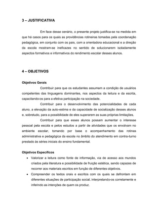 3 – JUSTIFICATIVA


             Em face desse cenário, o presente projeto justifica-se na medida em
que há casos para os quais as providências rotineiras tomadas pela coordenação
pedagógica, em conjunto com os pais, com a orientadora educacional e a direção
da escola mostram-se ineficazes no sentido de solucionarem isoladamente
aspectos formativos e informativos do rendimento escolar desses alunos.




4 – OBJETIVOS


Objetivos Gerais
             Contribuir para que os estudantes assumam a condição de usuários
competentes das linguagens dominantes, nos aspectos da leitura e da escrita,
capacitando-os para a efetiva participação na sociedade.
             Contribuir para o desenvolvimento das potencialidades de cada
aluno, a elevação da auto-estima e da capacidade de socialização desses alunos
e, sobretudo, para a possibilidade de eles superarem as suas próprias limitações.
             Contribuir para que esses alunos possam aumentar o interesse
pessoal pela escola e pelos estudos a partir de atividades que os envolvam no
ambiente   escolar,   tomando    por   base   o   acompanhamento      das   rotinas
administrativa e pedagógica da escola no âmbito do atendimento em contra-turno
prestado às séries iniciais do ensino fundamental.


Objetivos Específicos
    Valorizar a leitura como fonte de informação, via de acesso aos mundos
      criados pela literatura e possibilidade de fruição estética, sendo capazes de
      recorrer aos materiais escritos em função de diferentes objetivos.
    Compreender os textos orais e escritos com os quais se defrontam em
      diferentes situações de participação social, interpretando-os corretamente e
      inferindo as intenções de quem os produz.
 