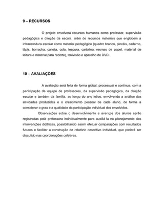 9 – RECURSOS


             O projeto envolverá recursos humanos como professor, supervisão
pedagógica e direção da escola, além de recursos materiais que englobem a
infraestrutura escolar como material pedagógico (quadro branco, pincéis, caderno,
lápis, borracha, caneta, cola, tesoura, cartolina, resmas de papel, material de
leitura e material para recorte), televisão e aparelho de DVD.




10 – AVALIAÇÕES


             A avaliação será feita de forma global, processual e contínua, com a
participação da equipe de professores, da supervisão pedagógica, da direção
escolar e também da família, ao longo do ano letivo, envolvendo a análise das
atividades produzidas e o crescimento pessoal de cada aluno, de forma a
considerar o grau e a qualidade da participação individual dos envolvidos.
          Observações sobre o desenvolvimento e avanços dos alunos serão
registradas pela professora individualmente para auxiliá-la no planejamento das
intervenções didáticas, possibilitando assim efetuar comparações com resultados
futuros e facilitar a construção de relatório descritivo individual, que poderá ser
discutido nas coordenações coletivas.
 