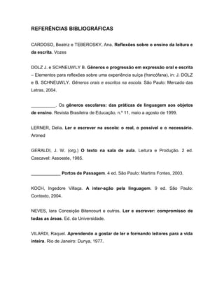 REFERÊNCIAS BIBLIOGRÁFICAS


CARDOSO, Beatriz e TEBEROSKY, Ana. Reflexões sobre o ensino da leitura e
da escrita. Vozes


DOLZ J. e SCHNEUWLY B. Gêneros e progressão em expressão oral e escrita
– Elementos para reflexões sobre uma experiência suíça (francófana), in: J. DOLZ
e B. SCHNEUWLY. Gêneros orais e escritos na escola. São Paulo: Mercado das
Letras, 2004.


__________. Os gêneros escolares: das práticas de linguagem aos objetos
de ensino. Revista Brasileira de Educação, n.º 11, maio a agosto de 1999.


LERNER, Delia. Ler e escrever na escola: o real, o possível e o necessário.
Artmed


GERALDI, J. W. (org.) O texto na sala de aula. Leitura e Produção. 2 ed.
Cascavel: Assoeste, 1985.


____________ Portos de Passagem. 4 ed. São Paulo: Martins Fontes, 2003.


KOCH, Ingedore Villaça. A inter-ação pela linguagem. 9 ed. São Paulo:
Contexto, 2004.


NEVES, Iara Conceição Bitencourt e outros. Ler e escrever: compromisso de
todas as áreas. Ed. da Universidade.


VILARDI, Raquel. Aprendendo a gostar de ler e formando leitores para a vida
inteira. Rio de Janeiro: Dunya, 1977.
 