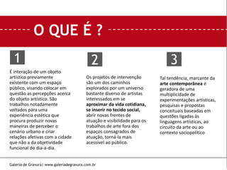 O QUE É ?
É interação de um objeto
artístico previamente
existente com um espaço
público, visando colocar em
questão as percepções acerca
do objeto artístico. São
trabalhos notadamente
voltados para uma
experiência estética que
procura produzir novas
maneiras de perceber o
cenário urbano e criar
relações afetivas com a cidade
que não a da objetividade
funcional do dia-a-dia.
Os projetos de intervenção
são um dos caminhos
explorados por um universo
bastante diverso de artistas
interessados em se
aproximar da vida cotidiana,
se inserir no tecido social,
abrir novas frentes de
atuação e visibilidade para os
trabalhos de arte fora dos
espaços consagrados de
atuação, torná-la mais
acessível ao público.
Tal tendência, marcante da
arte contemporânea é
geradora de uma
multiplicidade de
experimentações artísticas,
pesquisas e propostas
conceituais baseadas em
questões ligadas às
linguagens artísticas, ao
circuito da arte ou ao
contexto sociopolítico
1 2 3
Galeria de Gravura| www.galeriadegravura.com.br
 