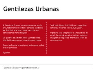Insira seus
dados.Gentilezas Urbanas
A Galeria de Gravura, uma empresa que vende
arte, totalmente inserida no contexto capitalista
vai distribuir arte pela cidade para criar um
contrassenso mercadológico.
Os quadros do artista Getúlio Damado serão
distribuídos em pontos estratégicos da cidade.
Quem realmente se apaixonar pode pegar a obra
e levar para casa.
É grátis!
Serão 40 objetos distribuídos ao longo de 4
semanas, iniciando no dia 26/07/2014.
O projeto será fotografado e a nossa base de
email , facebook, google +, twitter, pinterest,
instagram e blog serão informados sobre os
nossos passos.
Galeria de Gravura| www.galeriadegravura.com.br
 
