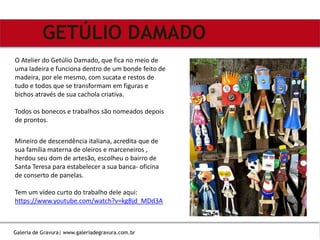 Mineiro de descendência italiana, acredita que de
sua família materna de oleiros e marceneiros ,
herdou seu dom de artesão, escolheu o bairro de
Santa Teresa para estabelecer a sua banca- oficina
de conserto de panelas.
Tem um vídeo curto do trabalho dele aqui:
https://www.youtube.com/watch?v=kgBjd_MDd3A
GETÚLIO DAMADO
O Atelier do Getúlio Damado, que fica no meio de
uma ladeira e funciona dentro de um bonde feito de
madeira, por ele mesmo, com sucata e restos de
tudo e todos que se transformam em figuras e
bichos através de sua cachola criativa.
Todos os bonecos e trabalhos são nomeados depois
de prontos.
Galeria de Gravura| www.galeriadegravura.com.br
 