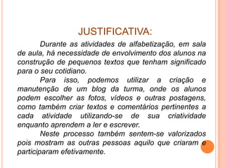 JUSTIFICATIVA:
        Durante as atividades de alfabetização, em sala
de aula, há necessidade de envolvimento dos alunos na
construção de pequenos textos que tenham significado
para o seu cotidiano.
        Para isso, podemos utilizar a criação e
manutenção de um blog da turma, onde os alunos
podem escolher as fotos, vídeos e outras postagens,
como também criar textos e comentários pertinentes a
cada atividade utilizando-se de sua criatividade
enquanto aprendem a ler e escrever.
        Neste processo também sentem-se valorizados
pois mostram as outras pessoas aquilo que criaram e
participaram efetivamente.
 