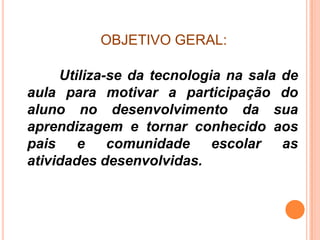 OBJETIVO GERAL:

     Utiliza-se da tecnologia na sala de
aula para motivar a participação do
aluno no desenvolvimento da sua
aprendizagem e tornar conhecido aos
pais e comunidade escolar as
atividades desenvolvidas.
 