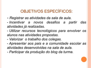 OBJETIVOS ESPECÍFICOS:
- Registrar as atividades da sala de aula.
- Incentivar a novos desafios a partir das
atividades já realizadas.
- Utilizar recursos tecnológicos para envolver os
alunos nas atividades propostas.
- Valorizar o trabalho dos colegas.
- Apresentar aos pais e a comunidade escolar as
atividades desenvolvidas na sala de aula.
- Participar da produção do blog da turma.
 