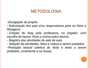 METODOLOGIA:

-Divulgação do projeto.
- Autorização dos pais e/ou responsáveis para as fotos e
filmagens.
- Criação do blog pela professora, no projetor, com
escolha de layout, título e outros pelos alunos.
- Registro das atividades da sala de aula.
- Seleção de atividades, fotos e vídeos a serem postados.
-Produção textual coletiva do título e texto a serem
postados, (oralmente e na lousa).
 