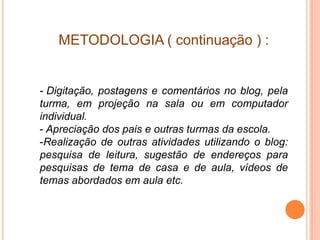 METODOLOGIA ( continuação ) :


- Digitação, postagens e comentários no blog, pela
turma, em projeção na sala ou em computador
individual.
- Apreciação dos pais e outras turmas da escola.
-Realização de outras atividades utilizando o blog:
pesquisa de leitura, sugestão de endereços para
pesquisas de tema de casa e de aula, vídeos de
temas abordados em aula etc.
 
