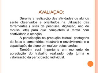 AVALIAÇÃO:
        Durante a realização das atividades os alunos
serão observados e orientados na utilização das
ferramentas ( sites de pesquisa, digitação, uso do
mouse, etc) para que completem a tarefa com
criatividade e atenção.
        A participação na produção textual, postagens
de fotos e comentários mostrará o envolvimento e a
capacitação do aluno em realizar estas tarefas.
        Também será importante um momento de
apreciação do trabalho realizado pela turma e
valorização da participação individual.
 