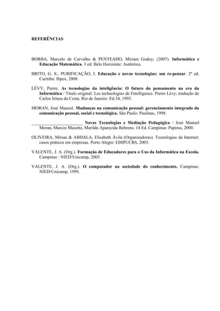 REFERÊNCIAS
BORBA, Marcelo de Carvalho & PENTEADO, Miriam Godoy; (2007). Informática e
Educação Matemática. 3 ed. Belo Horizonte: Autêntica.
BRITO, G. S.; PURIFICAÇÃO, I. Educação e novas tecnologias: um re-pensar. 2ª ed.
Curitiba: Ibpex, 2008.
LÉVY, Pierre. As tecnologias da inteligência: O futuro do pensamento na era da
Informática / Título original: Les technologies de I'ntelligence. Pierre Lévy; tradução de
Carlos Irineu da Costa. Rio de Janeiro: Ed.34, 1993.
MORAN, José Manoel. Mudanças na comunicação pessoal: gerenciamento integrado da
comunicação pessoal, social e tecnológica. São Paulo: Paulinas, 1998.
_______________________ Novas Tecnologias e Mediação Pedagógica / José Manuel
Moran, Marcos Masetto, Marilda Aparecida Behrens; 14 Ed. Campinas: Papirus, 2000.
OLIVEIRA, Mírian & ABDALA, Elisabeth Ávila (Organizadoras). Tecnologias da Internet:
casos práticos em empresas. Porto Alegre: EDIPUCRS, 2003.
VALENTE, J. A. (Org.). Formação de Educadores para o Uso da Informática na Escola.
Campinas : NIED/Unicamp, 2003.
VALENTE, J. A. (Org.). O computador na sociedade do conhecimento. Campinas:
NIED/Unicamp, 1999.
 