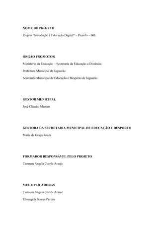 NOME DO PROJETO
Projeto “Introdução à Educação Digital” – Proinfo – 60h
ÓRGÃO PROMOTOR
Ministério da Educação – Secretaria da Educação a Distância
Prefeitura Municipal de Jaguarão
Secretaria Municipal de Educação e Desporto de Jaguarão
GESTOR MUNICIPAL
José Cláudio Martins
GESTORA DA SECRETARIA MUNICIPAL DE EDUCAÇÃO E DESPORTO
Maria da Graça Souza
FORMADOR RESPONSÁVEL PELO PROJETO
Carmem Angela Corrêa Araujo
MULTIPLICADORAS
Carmem Angela Corrêa Araujo
Elisangela Soares Pereira
 