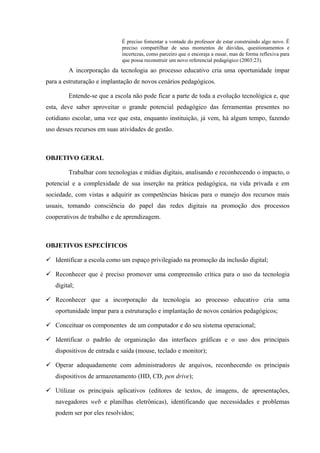 É preciso fomentar a vontade do professor de estar construindo algo novo. É
preciso compartilhar de seus momentos de dúvidas, questionamentos e
incertezas, como parceiro que o encoraja a ousar, mas de forma reflexiva para
que possa reconstruir um novo referencial pedagógico (2003:23).
A incorporação da tecnologia ao processo educativo cria uma oportunidade ímpar
para a estruturação e implantação de novos cenários pedagógicos.
Entende-se que a escola não pode ficar a parte de toda a evolução tecnológica e, que
esta, deve saber aproveitar o grande potencial pedagógico das ferramentas presentes no
cotidiano escolar, uma vez que esta, enquanto instituição, já vem, há algum tempo, fazendo
uso desses recursos em suas atividades de gestão.
OBJETIVO GERAL
Trabalhar com tecnologias e mídias digitais, analisando e reconhecendo o impacto, o
potencial e a complexidade de sua inserção na prática pedagógica, na vida privada e em
sociedade, com vistas a adquirir as competências básicas para o manejo dos recursos mais
usuais, tomando consciência do papel das redes digitais na promoção dos processos
cooperativos de trabalho e de aprendizagem.
OBJETIVOS ESPECÍFICOS
 Identificar a escola como um espaço privilegiado na promoção da inclusão digital;
 Reconhecer que é preciso promover uma compreensão crítica para o uso da tecnologia
digital;
 Reconhecer que a incorporação da tecnologia ao processo educativo cria uma
oportunidade ímpar para a estruturação e implantação de novos cenários pedagógicos;
 Conceituar os componentes de um computador e do seu sistema operacional;
 Identificar o padrão de organização das interfaces gráficas e o uso dos principais
dispositivos de entrada e saída (mouse, teclado e monitor);
 Operar adequadamente com administradores de arquivos, reconhecendo os principais
dispositivos de armazenamento (HD, CD, pen drive);
 Utilizar os principais aplicativos (editores de textos, de imagens, de apresentações,
navegadores web e planilhas eletrônicas), identificando que necessidades e problemas
podem ser por eles resolvidos;
 