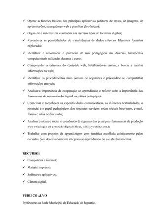  Operar as funções básicas dos principais aplicativos (editores de textos, de imagens, de
apresentações, navegadores web e planilhas eletrônicas);
 Organizar e sistematizar conteúdos em diversos tipos de formatos digitais;
 Reconhecer as possibilidades de transferências de dados entre os diferentes formatos
explorados;
 Identificar e reconhecer o potencial de uso pedagógico das diversas ferramentas
computacionais utilizadas durante o curso;
 Compreender a estrutura do conteúdo web, habilitando-se assim, a buscar e avaliar
informações na web;
 Identificar os procedimentos mais comuns de segurança e privacidade ao compartilhar
informações em rede;
 Analisar a importância da cooperação no aprendizado e refletir sobre a importância das
ferramentas de comunicação digital na prática pedagógica;
 Conceituar e reconhecer as especificidades comunicativas, as diferentes textualidades, o
potencial e o papel pedagógicos dos seguintes serviços: redes sociais, bate-papo, e-mail,
fóruns e listas de discussão;
 Analisar o alcance social e econômico de algumas das principais ferramentas de produção
e/ou veiculação de conteúdo digital (blogs, wikis, youtube, etc.);
 Trabalhar com projetos de aprendizagem com temática escolhida coletivamente pelos
cursistas, com desenvolvimento integrado ao aprendizado do uso das ferramentas.
RECURSOS
 Computador e internet;
 Material impresso;
 Software e aplicativos;
 Câmera digital.
PÚBLICO ALVO
Professores da Rede Municipal de Educação de Jaguarão.
 