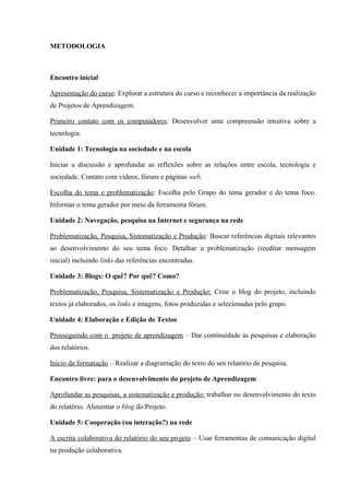 METODOLOGIA
Encontro inicial
Apresentação do curso: Explorar a estrutura do curso e reconhecer a importância da realização
de Projetos de Aprendizagem.
Primeiro contato com os computadores: Desenvolver uma compreensão intuitiva sobre a
tecnologia.
Unidade 1: Tecnologia na sociedade e na escola
Iniciar a discussão e aprofundar as reflexões sobre as relações entre escola, tecnologia e
sociedade. Contato com vídeos, fóruns e páginas web.
Escolha do tema e problematização: Escolha pelo Grupo do tema gerador e do tema foco.
Informar o tema gerador por meio da ferramenta fórum.
Unidade 2: Navegação, pesquisa na Internet e segurança na rede
Problematização, Pesquisa, Sistematização e Produção: Buscar referências digitais relevantes
ao desenvolvimento do seu tema foco. Detalhar a problematização (reeditar mensagem
inicial) incluindo links das referências encontradas.
Unidade 3: Blogs: O quê? Por quê? Como?
Problematização, Pesquisa, Sistematização e Produção: Criar o blog do projeto, incluindo
textos já elaborados, os links e imagens, fotos produzidas e selecionadas pelo grupo.
Unidade 4: Elaboração e Edição de Textos
Prosseguindo com o projeto de aprendizagem – Dar continuidade às pesquisas e elaboração
dos relatórios.
Início da formatação – Realizar a diagramação do texto do seu relatório de pesquisa.
Encontro livre: para o desenvolvimento do projeto de Aprendizagem
Aprofundar as pesquisas, a sistematização e produção: trabalhar no desenvolvimento do texto
do relatório. Alimentar o blog do Projeto.
Unidade 5: Cooperação (ou interação?) na rede
A escrita colaborativa do relatório do seu projeto – Usar ferramentas de comunicação digital
na produção colaborativa.
 