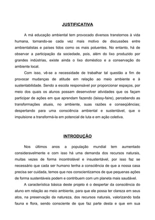 JUSTIFICATIVA
A má educação ambiental tem provocado diversos transtornos à vida
humana, tornando-se cada vez mais motivo de discussões entre
ambientalistas e países tidos como os mais poluentes. No entanto, há de
observar a participação da sociedade, pois, além do lixo produzido por
grandes indústrias, existe ainda o lixo doméstico e a conservação do
ambiente local.
Com isso, vê-se a necessidade de trabalhar tal questão a fim de
provocar mudanças de atitude em relação ao meio ambiente e à
sustentabilidade. Sendo a escola responsável por proporcionar espaços, por
meio dos quais os alunos possam desenvolver atividades que os façam
participar de ações em que aprendam fazendo (laissy-faire), percebendo as
transformações atuais, no ambiente, suas razões e conseqüências;
despertando para uma consciência ambiental e sustentável, que o
impulsione a transformá-la em potencial de luta e em ação coletiva.
INTRODUÇÃO
Nos últimos anos a população mundial tem aumentado
consideravelmente e com isso há uma demanda dos recursos naturais,
muitas vezes de forma incontrolável e insustentável, por isso faz se
necessário que cada ser humano tenha a consciência de que a nossa casa
precisa ser cuidada, temos que nos conscientizamos de que pequenas ações
de forma sustentáveis podem e contribuem com um planeta mais saudável.
A característica básica deste projeto é o despertar da consciência do
aluno em relação ao meio ambiente, para que ele possa ter clareza em seus
atos, na preservação da natureza, dos recursos naturais, valorizando toda
fauna e flora, sendo consciente de que faz parte desta e que em sua
 