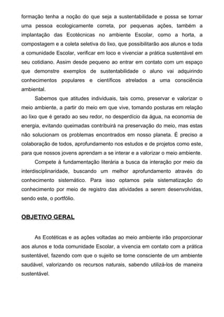 formação tenha a noção do que seja a sustentabilidade e possa se tornar
uma pessoa ecologicamente correta, por pequenas ações, também a
implantação das Ecotécnicas no ambiente Escolar, como a horta, a
compostagem e a coleta seletiva do lixo, que possibilitarão aos alunos e toda
a comunidade Escolar, verificar em loco e vivenciar a prática sustentável em
seu cotidiano. Assim desde pequeno ao entrar em contato com um espaço
que demonstre exemplos de sustentabilidade o aluno vai adquirindo
conhecimentos populares e científicos atrelados a uma consciência
ambiental.
Sabemos que atitudes individuais, tais como, preservar e valorizar o
meio ambiente, a partir do meio em que vive, tomando posturas em relação
ao lixo que é gerado ao seu redor, no desperdício da água, na economia de
energia, evitando queimadas contribuirá na preservação do meio, mas estas
não solucionam os problemas encontrados em nosso planeta. É preciso a
colaboração de todos, aprofundamento nos estudos e de projetos como este,
para que nossos jovens aprendam a se interar e a valorizar o meio ambiente.
Compete à fundamentação literária a busca da interação por meio da
interdisciplinaridade, buscando um melhor aprofundamento através do
conhecimento sistemático. Para isso optamos pela sistematização do
conhecimento por meio de registro das atividades a serem desenvolvidas,
sendo este, o portfólio.
OBJETIVO GERAL
As Ecotéticas e as ações voltadas ao meio ambiente irão proporcionar
aos alunos e toda comunidade Escolar, a vivencia em contato com a prática
sustentável, fazendo com que o sujeito se torne consciente de um ambiente
saudável, valorizando os recursos naturais, sabendo utilizá-los de maneira
sustentável.
 