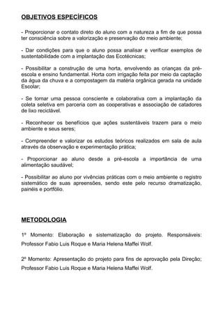 OBJETIVOS ESPECÍFICOS
- Proporcionar o contato direto do aluno com a natureza a fim de que possa
ter consciência sobre a valorização e preservação do meio ambiente;
- Dar condições para que o aluno possa analisar e verificar exemplos de
sustentabilidade com a implantação das Ecotécnicas;
- Possibilitar a construção de uma horta, envolvendo as crianças da pré-
escola e ensino fundamental. Horta com irrigação feita por meio da captação
da água da chuva e a compostagem da matéria orgânica gerada na unidade
Escolar;
- Se tornar uma pessoa consciente e colaborativa com a implantação da
coleta seletiva em parceria com as cooperativas e associação de catadores
de lixo reciclável.
- Reconhecer os benefícios que ações sustentáveis trazem para o meio
ambiente e seus seres;
- Compreender e valorizar os estudos teóricos realizados em sala de aula
através da observação e experimentação prática;
- Proporcionar ao aluno desde a pré-escola a importância de uma
alimentação saudável;
- Possibilitar ao aluno por vivências práticas com o meio ambiente o registro
sistemático de suas apreensões, sendo este pelo recurso dramatização,
painéis e portfólio.
METODOLOGIA
1º Momento: Elaboração e sistematização do projeto. Responsáveis:
Professor Fabio Luis Roque e Maria Helena Maffei Wolf.
2º Momento: Apresentação do projeto para fins de aprovação pela Direção;
Professor Fabio Luis Roque e Maria Helena Maffei Wolf.
 