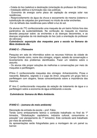 - Coleta do lixo (seletiva) e destinação (orientação do professor de Ciências).
- Instalação elétrica e iluminação das vias públicas.
- Economia de energia como placa de captação da energia solar nas
residências.
- Reaproveitamento da água da chuva e escoamento da mesma (cisterna e
substituição de calçadas por gramíneas) no intuito de evitar enchentes.
-Cor do telhado das residências para refletir a luz do sol.
Os alunos do 7ºC confeccionarão uma maquete de um bairro fictício fora dos
parâmetros da sustentabilidade. Na confecção da maquete os mesmos
deverão pesquisar sobre: as enchentes e as doenças decorrentes, e as
doenças originadas da má destinação do lixo (sob a orientação do professor
de ciências).
Culminância: exposição das maquetes para a escola na Semana do
Meio Ambiente dia.
8ºANO C – 2ºbimestre
Pesquisa em sala de informática sobre os recursos hídricos da cidade de
Campo Grande como, nome dos córregos, origem, estado de conservação e
levantamento dos problemas identificados. Fazer um relatório sobre o
assunto.
- Os alunos irão propor soluções de melhorias e conservações por meio de
maquetes e panfletagem.
8ºAno C confeccionarão maquetes dos córregos: Anhanduizinho, Prosa e
nascente, Bálsamo, segredo e o Lago do Amor, enquanto um grupo fará a
panfletagem com slogans, faixas conscientizando sobre a importância dos
mesmos.
8º Ano C confeccionarão maquetes da estação de tratamento de água e a
panfletagem sobre a economia de água enfatizando a escola.
Culminância: Semana do Meio Ambiente.
9ºANO C – (semana do meio ambiente)
Decoração da entrada da escola – prof. Fábio
Tendo como embasamento teórico o conteúdo trabalhado no final do 1º
bimestre, “Globalização: capitalismo, indústria cultural, consumismo e
poluição” (ver planejamento do 1º bimestre). Este conteúdo será trabalhado
por meio de seminário.
As apresentações serão fotografadas para a montagem de um painel ou
banner.
 