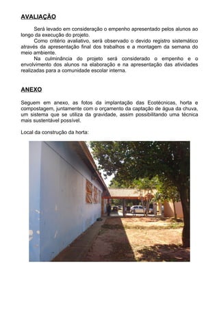 AVALIAÇÃO
Será levado em consideração o empenho apresentado pelos alunos ao
longo da execução do projeto.
Como critério avaliativo, será observado o devido registro sistemático
através da apresentação final dos trabalhos e a montagem da semana do
meio ambiente.
Na culminância do projeto será considerado o empenho e o
envolvimento dos alunos na elaboração e na apresentação das atividades
realizadas para a comunidade escolar interna.
ANEXO
Seguem em anexo, as fotos da implantação das Ecotécnicas, horta e
compostagem, juntamente com o orçamento da captação de água da chuva,
um sistema que se utiliza da gravidade, assim possibilitando uma técnica
mais sustentável possível.
Local da construção da horta:
 