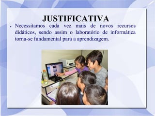 JUSTIFICATIVA
●   Necessitamos cada vez mais de novos recursos
    didáticos, sendo assim o laboratório de informática
    torna-se fundamental para a aprendizagem.
 