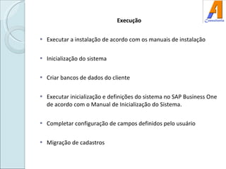 Execução Executar a instalação de acordo com os manuais de instalação Inicialização do sistema Criar bancos de dados do cliente Executar inicialização e definições do sistema no SAP Business One de acordo com o Manual de Inicialização do Sistema. Completar configuração de campos definidos pelo usuário Migração de cadastros 
