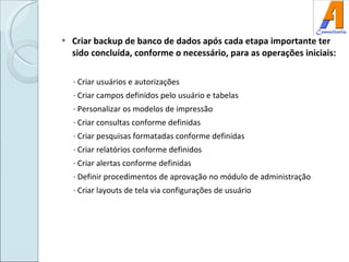 Criar backup de banco de dados após cada etapa importante ter sido concluída, conforme o necessário, para as operações iniciais: · Criar usuários e autorizações · Criar campos definidos pelo usuário e tabelas · Personalizar os modelos de impressão · Criar consultas conforme definidas · Criar pesquisas formatadas conforme definidas · Criar relatórios conforme definidos · Criar alertas conforme definidas · Definir procedimentos de aprovação no módulo de administração · Criar layouts de tela via configurações de usuário 
