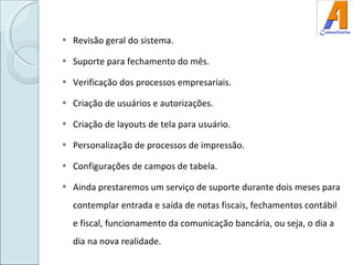Revisão geral do sistema. Suporte para fechamento do mês. Verificação dos processos empresariais. Criação de usuários e autorizações. Criação de layouts de tela para usuário. Personalização de processos de impressão. Configurações de campos de tabela. Ainda prestaremos um serviço de suporte durante dois meses para contemplar entrada e saída de notas fiscais, fechamentos contábil e fiscal, funcionamento da comunicação bancária, ou seja, o dia a dia na nova realidade.  