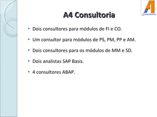 A4 Consultoria Dois consultores para módulos de FI e CO.  Um consultor para módulos de PS, PM, PP e AM. Dois consultores para os módulos de MM e SD. Dois analistas SAP Basis. 4 consultores ABAP. 