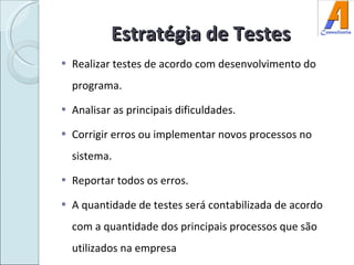 Estratégia de Testes Realizar testes de acordo com desenvolvimento do programa. Analisar as principais dificuldades. Corrigir erros ou implementar novos processos no sistema. Reportar todos os erros. A quantidade de testes será contabilizada de acordo com a quantidade dos principais processos que são utilizados na empresa 
