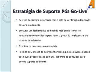 Estratégia de Suporte Pós Go-Live Revisão do sistema de acordo com a lista de verificação depois de entrar em operação Executar um fechamento de final de mês ou de trimestre juntamente com o cliente para rever a precisão do sistema e do sistema de relatórios Otimizar os processos empresariais Período de 2 meses de acompanhamento, pois as dúvidas quanto aos novos processos são comuns, cabendo ao consultor dar o devido suporte ao cliente  
