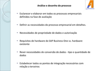 Análise e desenho do processo Esclarecer e elaborar em todos os processos empresariais definidos na fase de avaliação Definir as necessidades do processo empresarial em detalhes. Necessidades de propriedade de dados e autorização Requisitos de hardware do SAP Business One vs. hardware existente Rever necessidades de conversão de dados - tipo e quantidade de dados Estabelecer todos os pontos de integração necessários com relação a terceiros 