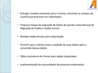 Entregar modelo relevante para o cliente, incluindo os campos do usuário que precisam ser importados Preparar etapas de migração de dados de acordo como Manual de Migração de Dados e Saldos Iniciais Receber dados brutos para importação Permitir que o cliente teste a validade de seus dados após a conversão desses dados Obter assinatura de cliente para dados importados Implementação de necessidades de processo empresarial 