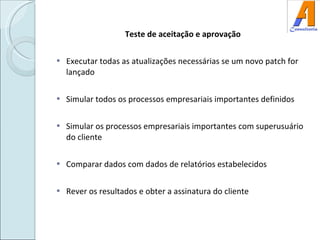 Teste de aceitação e aprovação Executar todas as atualizações necessárias se um novo patch for lançado Simular todos os processos empresariais importantes definidos Simular os processos empresariais importantes com superusuário do cliente Comparar dados com dados de relatórios estabelecidos Rever os resultados e obter a assinatura do cliente 