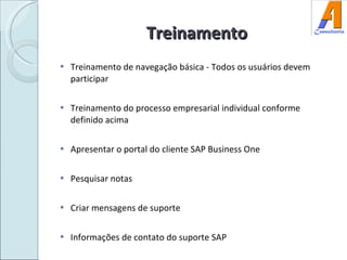 Treinamento Treinamento de navegação básica - Todos os usuários devem participar Treinamento do processo empresarial individual conforme definido acima Apresentar o portal do cliente SAP Business One Pesquisar notas Criar mensagens de suporte Informações de contato do suporte SAP 