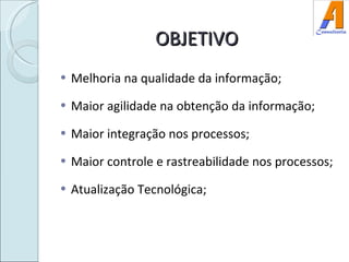 OBJETIVO Melhoria na qualidade da informação; Maior agilidade na obtenção da informação; Maior integração nos processos; Maior controle e rastreabilidade nos processos; Atualização Tecnológica; 