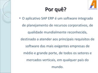 Por quê? O aplicativo SAP ERP é um software integrado de planejamento de recursos corporativos, de qualidade mundialmente reconhecida, destinado a atender aos principais requisitos de software das mais exigentes empresas de médio e grande porte, de todos os setores e mercados verticais, em qualquer país do mundo. 
