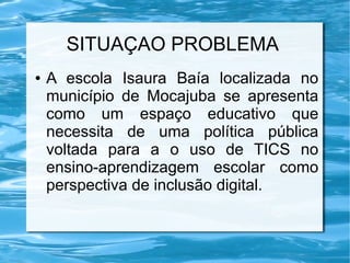 SITUAÇAO PROBLEMA
● A escola Isaura Baía localizada no
município de Mocajuba se apresenta
como um espaço educativo que
necessita de uma política pública
voltada para a o uso de TICS no
ensino-aprendizagem escolar como
perspectiva de inclusão digital.
 