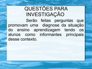 QUESTÕES PARA
INVESTIGAÇÃO
Serão feitas perguntas que
promovam uma diagnose da situação
do ensino aprendizagem tendo os
alunos como informantes principais
desse contexto.
 