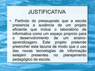 JUSTIFICATIVA
● Partindo do pressuposto que a escola
presencia a ausência de um projeto
eficiente que inclua o laboratório de
informatica como um espaço propício para
o desenvolvimento de um ensino-
aprendizagem. Este projeto pretende
preencher esta lacuna de modo que o uso
das novas tecnologias de informação
estejam presentes no planejamento
pedagógico da escola.
 