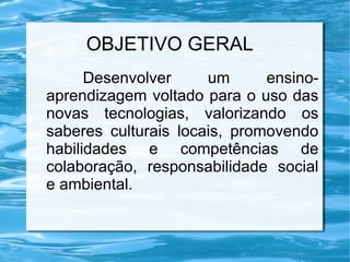 OBJETIVO GERAL
Desenvolver um ensino-
aprendizagem voltado para o uso das
novas tecnologias, valorizando os
saberes culturais locais, promovendo
habilidades e competências de
colaboração, responsabilidade social
e ambiental.
 