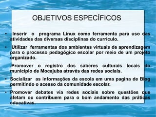 OBJETIVOS ESPECÍFICOS
● Inserir o programa Linux como ferramenta para uso das
atividades das diversas disciplinas do curriculo.
● Utilizar ferramentas dos ambientes virtuais de aprendizagem
para o processo pedagógico escolar por meio de um projeto
organizado.
.Promover o registro dos saberes culturais locais do
município de Mocajuba através das redes sociais.
● Socializar as informações da escola em uma pagina de Blog
permitindo o acesso da comunidade escolar.
● Promover debates via redes sociais sobre questões que
afetam ou contribuem para o bom andamento das práticas
educativas.
 