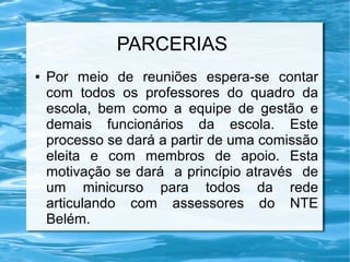 PARCERIAS
● Por meio de reuniões espera-se contar
com todos os professores do quadro da
escola, bem como a equipe de gestão e
demais funcionários da escola. Este
processo se dará a partir de uma comissão
eleita e com membros de apoio. Esta
motivação se dará a princípio através de
um minicurso para todos da rede
articulando com assessores do NTE
Belém.
 