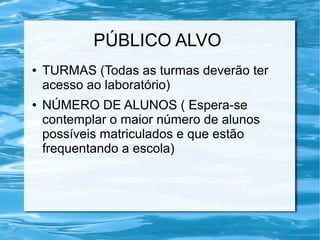 PÚBLICO ALVO
● TURMAS (Todas as turmas deverão ter
acesso ao laboratório)
● NÚMERO DE ALUNOS ( Espera-se
contemplar o maior número de alunos
possíveis matriculados e que estão
frequentando a escola)
 