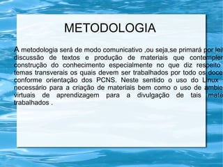 METODOLOGIA
A metodologia será de modo comunicativo ,ou seja,se primará por leit
discussão de textos e produção de materiais que contemplem
construção do conhecimento especialmente no que diz respeito
temas transverais os quais devem ser trabalhados por todo os docen
conforme orientação dos PCNS. Neste sentido o uso do Linux s
necessário para a criação de materiais bem como o uso de ambien
virtuais de aprendizagem para a divulgação de tais mate
trabalhados .
 
