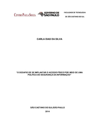 FACULDADE DE TECNOLOGIA
DE SÃO CAETANO DO SUL
CARLA DIAS DA SILVA
“O DESAFIO DE SE IMPLANTAR O ACESSO FÍSICO POR MEIO DE UMA
POLITICA DE SEGURANÇA DA INFORMAÇÃO”
SÃO CAETANO DO SUL/SÃO PAULO
2014
 