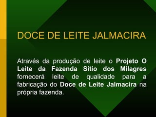 DOCE DE LEITE JALMACIRA
Através da produção de leite o Projeto O
Leite da Fazenda Sítio dos Milagres
fornecerá leite de qualidade para a
fabricação do Doce de Leite Jalmacira na
própria fazenda.
 