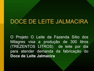 DOCE DE LEITE JALMACIRA
O Projeto O Leite da Fazenda Sítio dos
Milagres visa a produção de 300 litros
(TREZENTOS LITROS) de leite por dia
para atender demanda da fabricação do
Doce de Leite Jalmacira
 