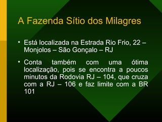A Fazenda Sítio dos Milagres
• Está localizada na Estrada Rio Frio, 22 –
Monjolos – São Gonçalo – RJ
• Conta também com uma ótima
localização, pois se encontra a poucos
minutos da Rodovia RJ – 104, que cruza
com a RJ – 106 e faz limite com a BR
101
 
