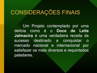 CONSIDERAÇÕES FINAIS
Um Projeto contemplado por uma
delícia como é o Doce de Leite
Jalmacira é uma verdadeira receita de
sucesso destinado a conquistar o
mercado nacional e internacional por
satisfazer os mais diversos e requintados
paladares.
 