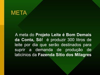 META
A meta do Projeto Leite é Bom Demais
da Conta, Sô! é produzir 300 litros de
leite por dia que serão destinados para
suprir a demanda de produção de
laticínios da Fazenda Sítio dos Milagres
 