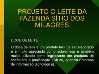 PROJETO O LEITE DA
FAZENDA SÍTIO DOS
MILAGRES
DOCE DE LEITE
O doce de leite é um produto fácil de ser elaborado
e é muito apreciado como sobremesa e também
muito utilizado como ingrediente em produtos de
confeitaria e panificação. (SILVA, agência Embrapa
de informação tecnológica).
 